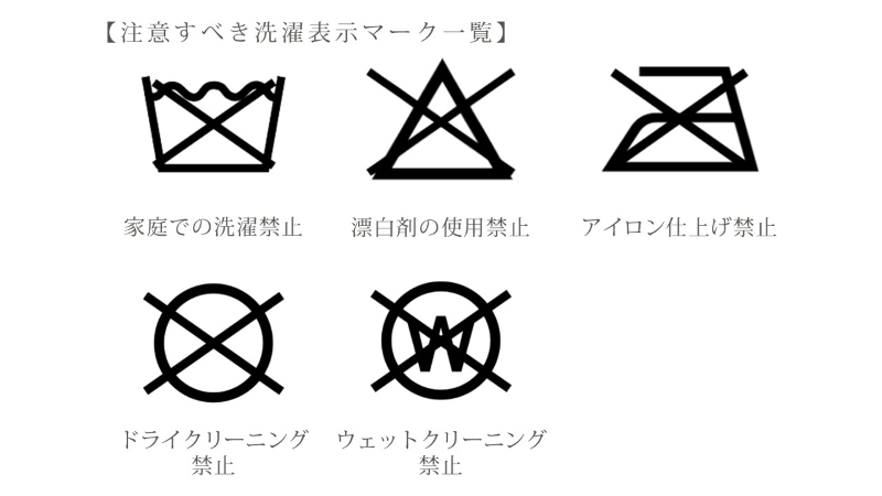 注意すべき洗濯表示マーク一覧 ・家庭での洗濯禁止 ・漂白剤の使用禁止 ・アイロン仕上げ禁止 ・ドライクリーニング禁止 ・ウェットクリーニング禁止